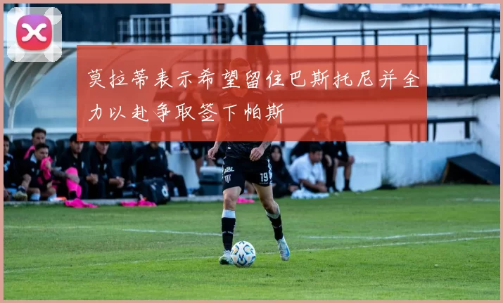 莫拉蒂表示希望留住巴斯托尼并全力以赴争取签下帕斯