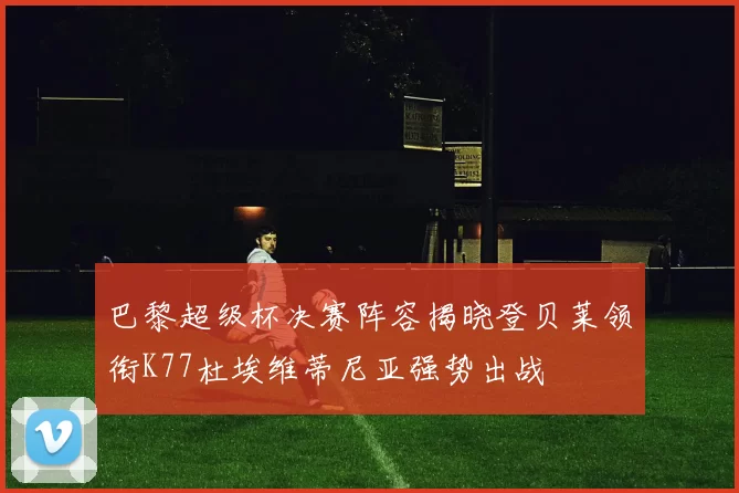 巴黎超级杯决赛阵容揭晓登贝莱领衔K77杜埃维蒂尼亚强势出战