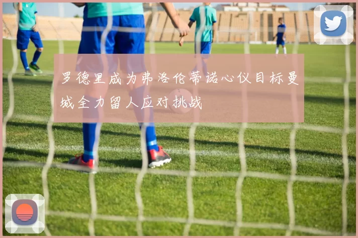 罗德里成为弗洛伦蒂诺心仪目标曼城全力留人应对挑战