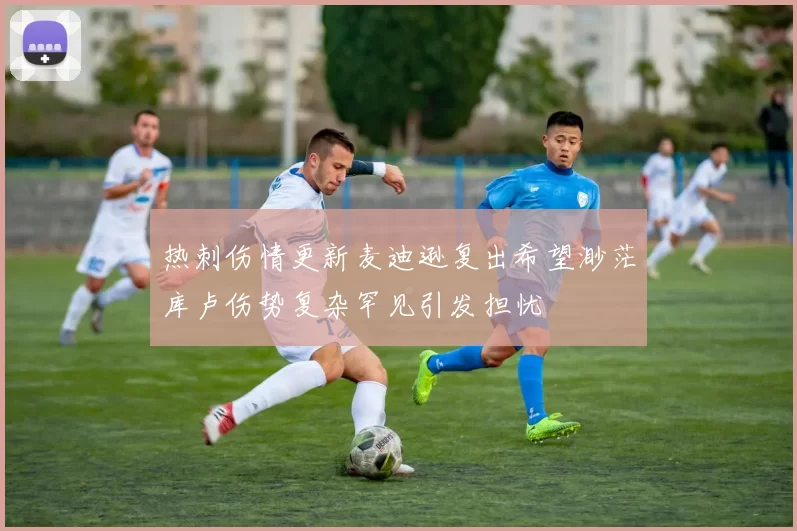 热刺伤情更新麦迪逊复出希望渺茫库卢伤势复杂罕见引发担忧