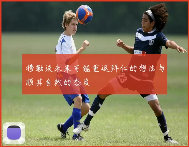 穆勒谈未来可能重返拜仁的想法与顺其自然的态度