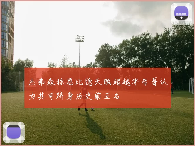 杰弗森称恩比德天赋超越字母哥认为其可跻身历史前五名
