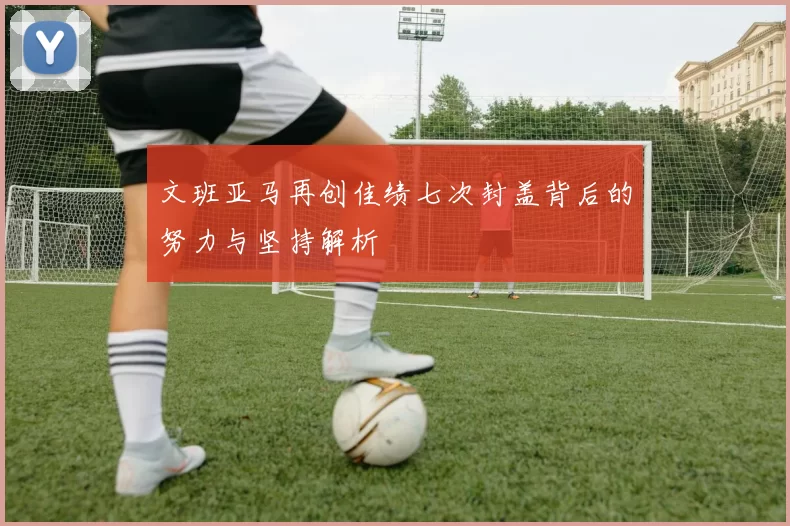 文班亚马再创佳绩七次封盖背后的努力与坚持解析