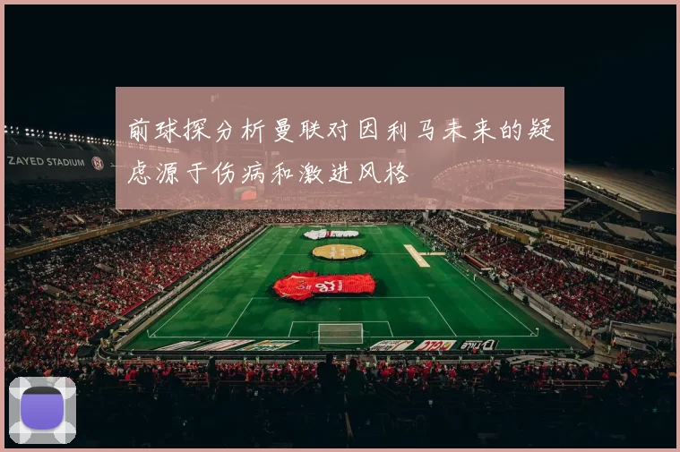 前球探分析曼联对因利马未来的疑虑源于伤病和激进风格