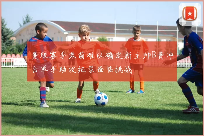 曼联赛季末前难以确定新主帅B费冲击单季助攻纪录面临挑战