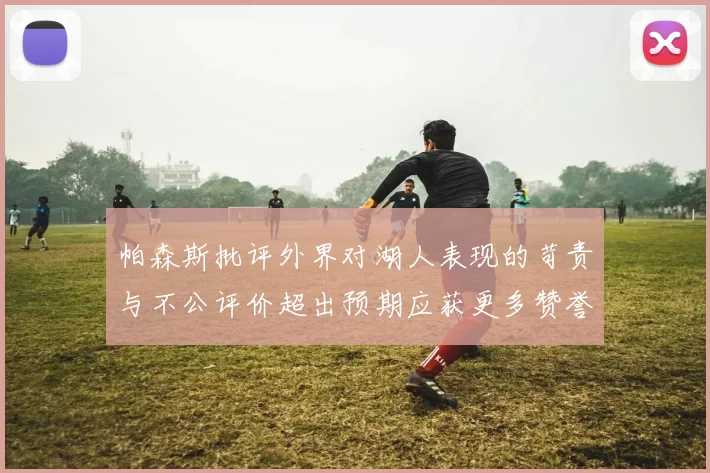 帕森斯批评外界对湖人表现的苛责与不公评价超出预期应获更多赞誉