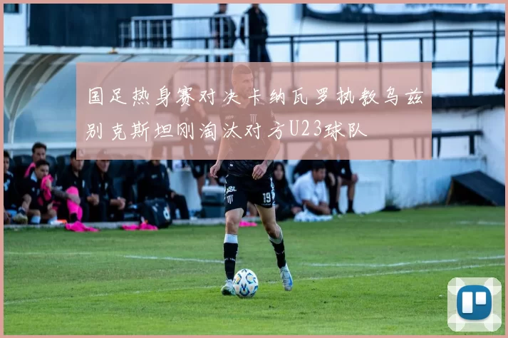 国足热身赛对决卡纳瓦罗执教乌兹别克斯坦刚淘汰对方U23球队