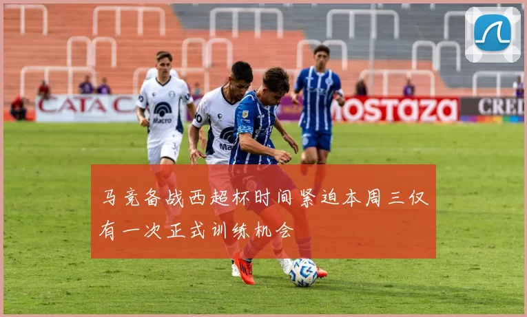 马竞备战西超杯时间紧迫本周三仅有一次正式训练机会