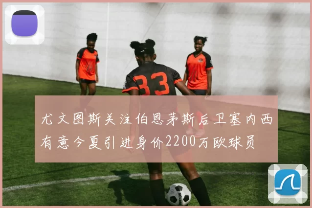 尤文图斯关注伯恩茅斯后卫塞内西有意今夏引进身价2200万欧球员