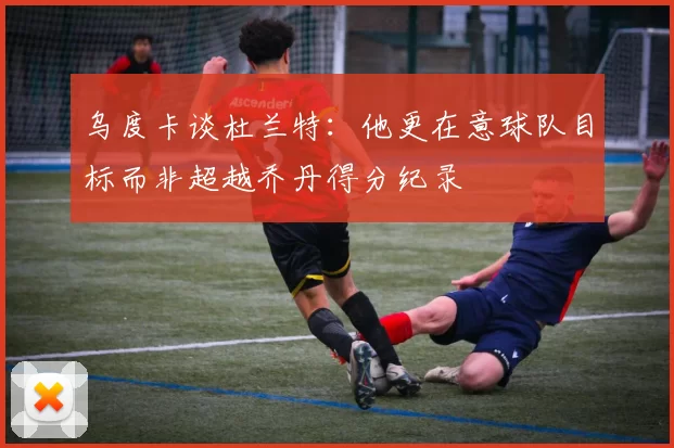 乌度卡谈杜兰特：他更在意球队目标而非超越乔丹得分纪录