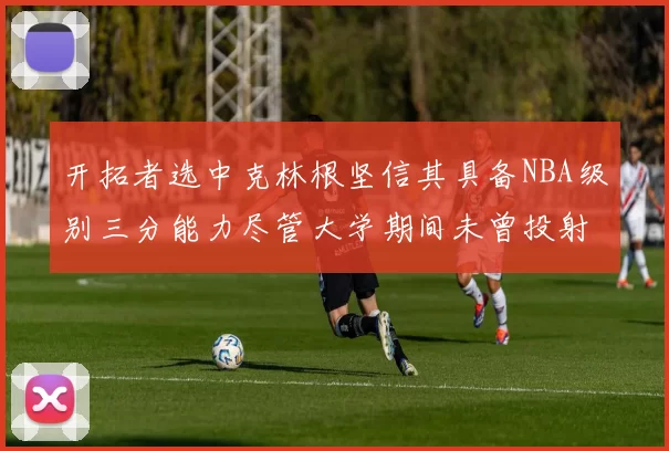 开拓者选中克林根坚信其具备NBA级别三分能力尽管大学期间未曾投射