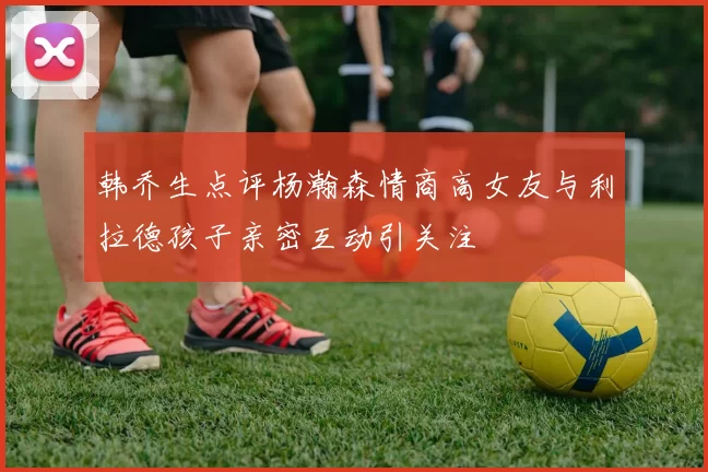 韩乔生点评杨瀚森情商高女友与利拉德孩子亲密互动引关注