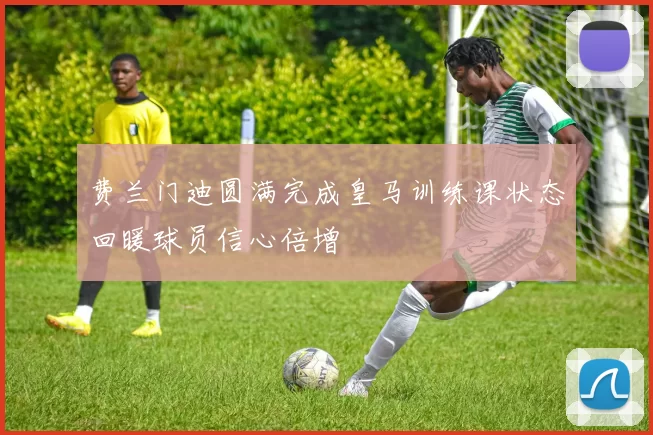 费兰门迪圆满完成皇马训练课状态回暖球员信心倍增