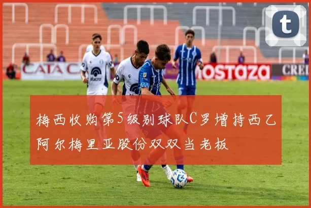 梅西收购第5级别球队C罗增持西乙阿尔梅里亚股份双双当老板
