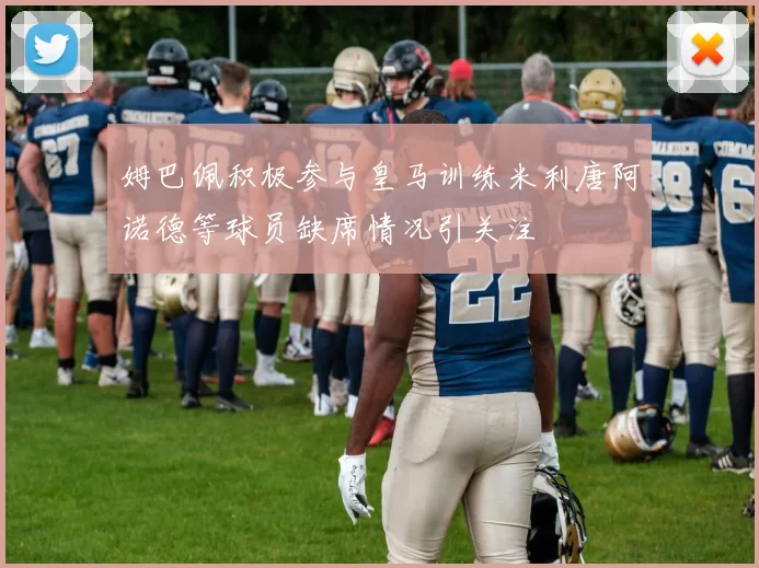 姆巴佩积极参与皇马训练米利唐阿诺德等球员缺席情况引关注
