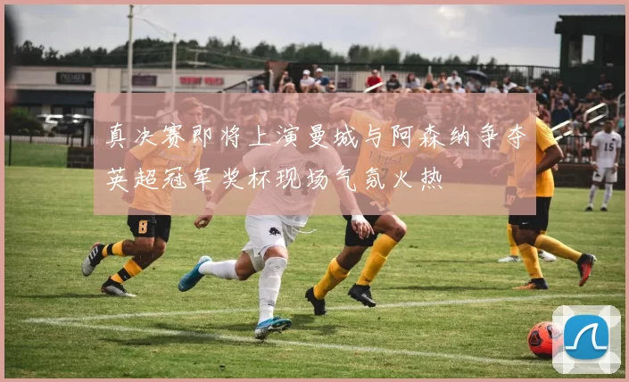真决赛即将上演曼城与阿森纳争夺英超冠军奖杯现场气氛火热