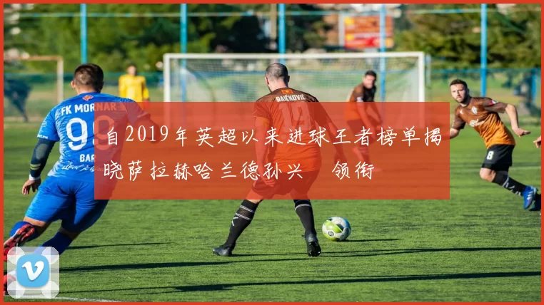 自2019年英超以来进球王者榜单揭晓萨拉赫哈兰德孙兴慜领衔