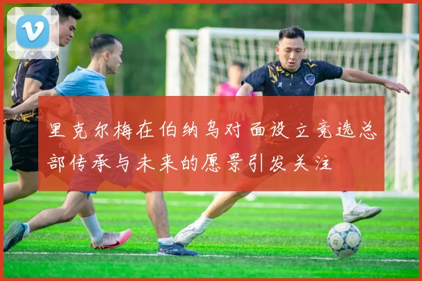 里克尔梅在伯纳乌对面设立竞选总部传承与未来的愿景引发关注