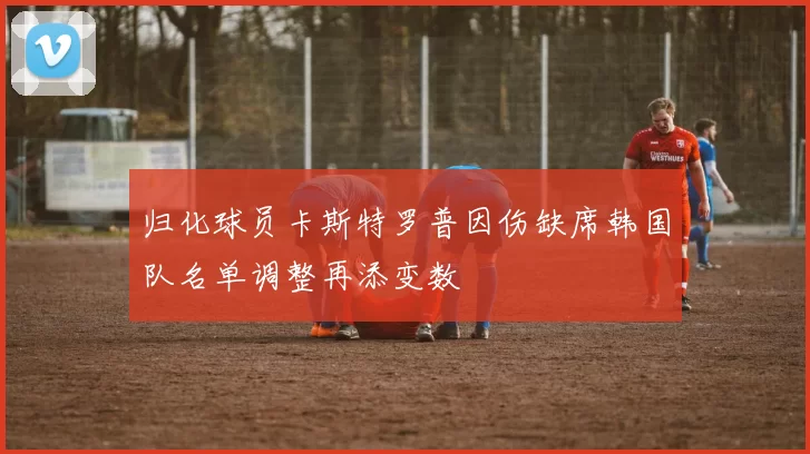 归化球员卡斯特罗普因伤缺席韩国队名单调整再添变数