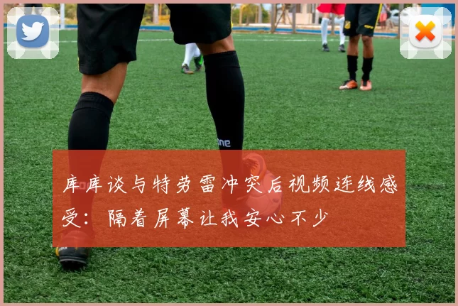 库库谈与特劳雷冲突后视频连线感受：隔着屏幕让我安心不少